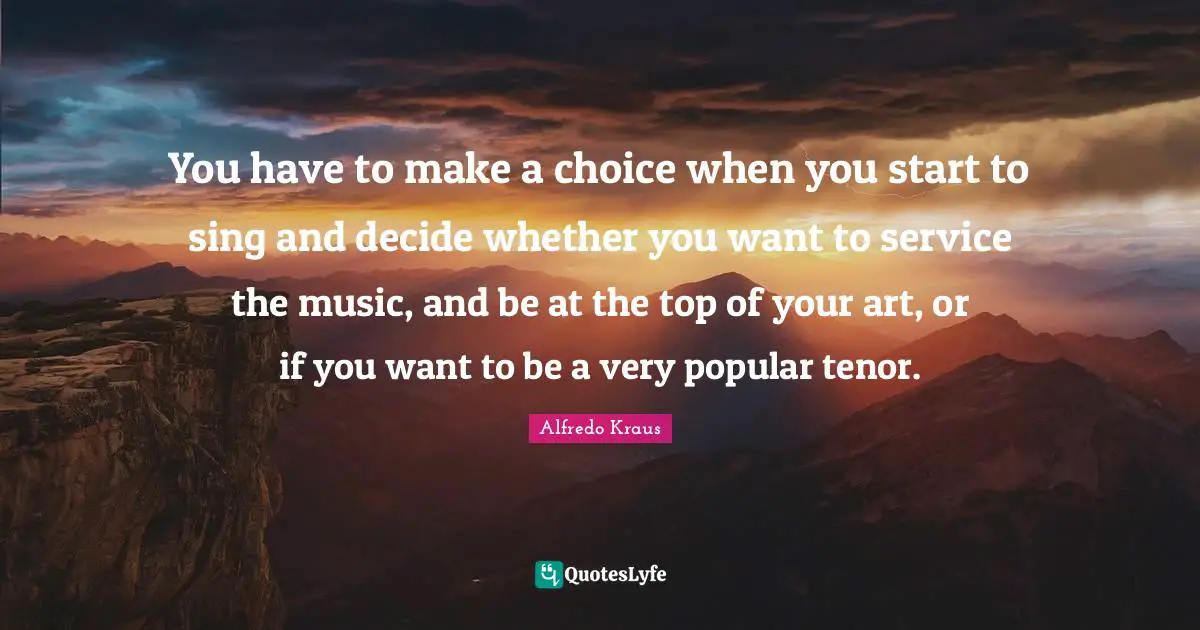 You have to make a choice when you start to sing and decide whether you want to service the music, and be at the top of your art, or if you want to be a very popular tenor.