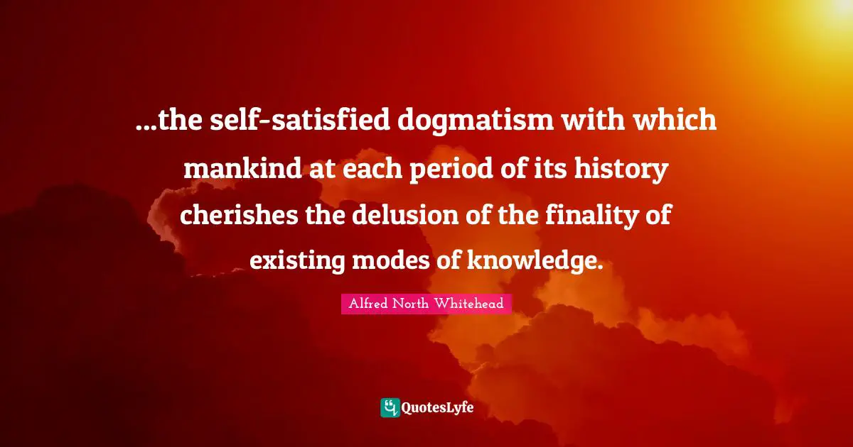 ...the self-satisfied dogmatism with which mankind at each period of its history cherishes the delusion of the finality of existing modes of knowledge.