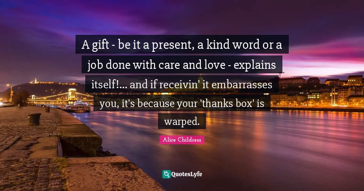 A gift - be it a present, a kind word or a job done with care and love - explains itself!... and if receivin' it embarrasses you, it's because your 'thanks box' is warped.
