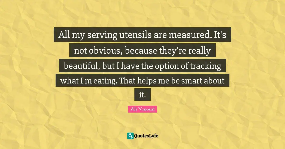 Really Beautiful Quotes: "All my serving utensils are measured. It's not obvious, because they're really beautiful, but I have the option of tracking what I'm eating. That helps me be smart about it."