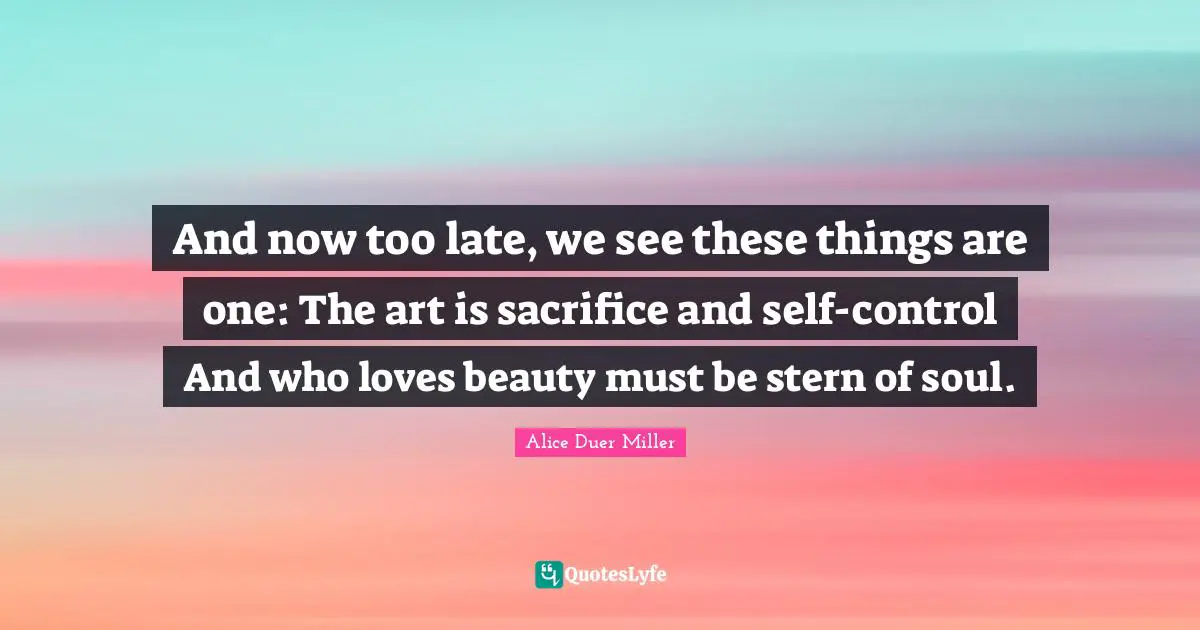 And now too late, we see these things are one: The art is sacrifice and self-control And who loves beauty must be stern of soul.