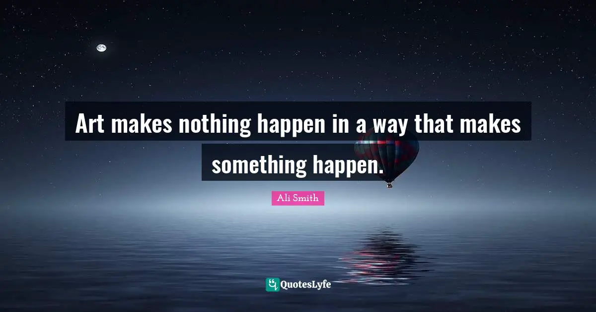 Ali Smith Quotes: "Art makes nothing happen in a way that makes something happen."