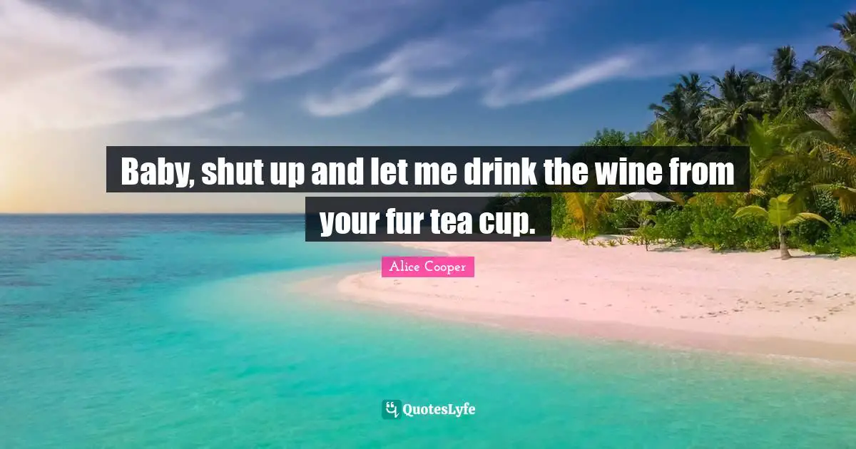 Baby, shut up and let me drink the wine from your fur tea cup.