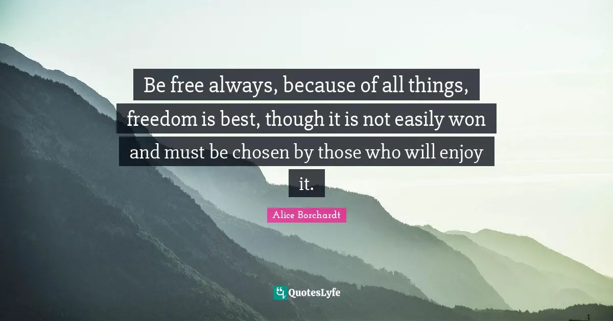 Be free always, because of all things, freedom is best, though it is not easily won and must be chosen by those who will enjoy it.