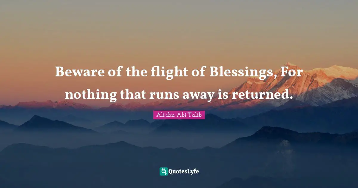 Beware of the flight of Blessings, For nothing that runs away is returned.