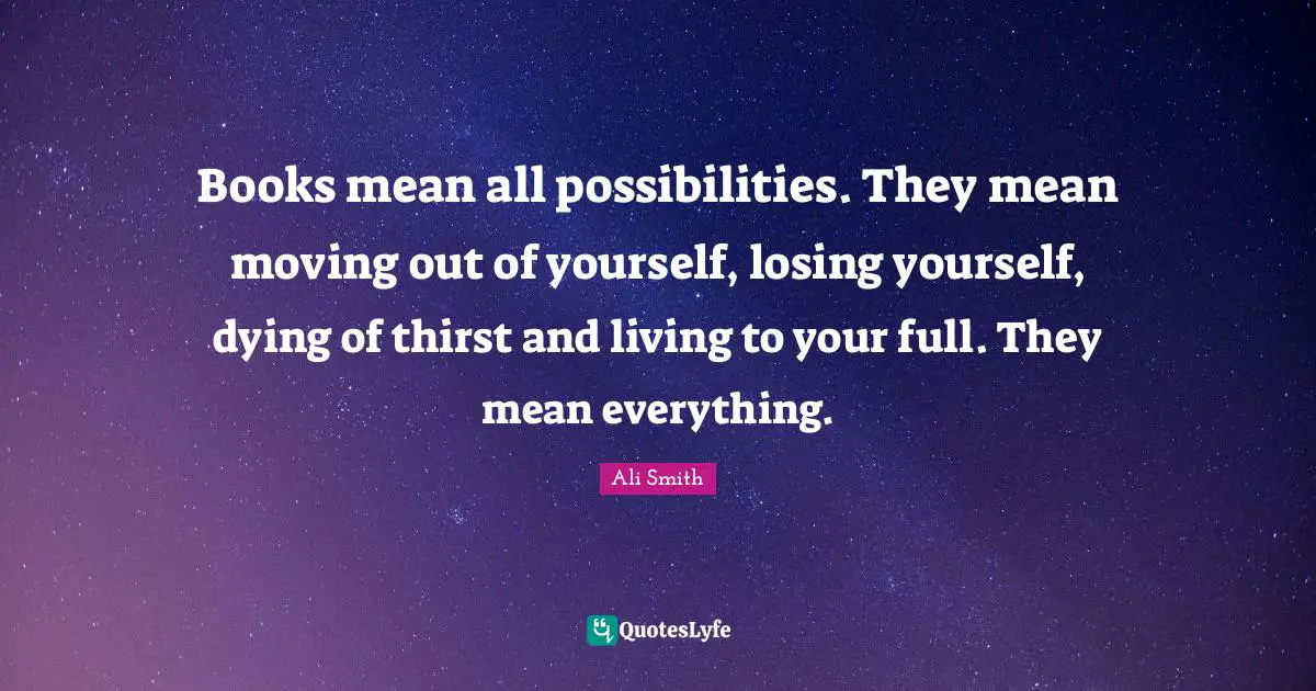 Ali Smith Quotes: "Books mean all possibilities. They mean moving out of yourself, losing yourself, dying of thirst and living to your full. They mean everything."