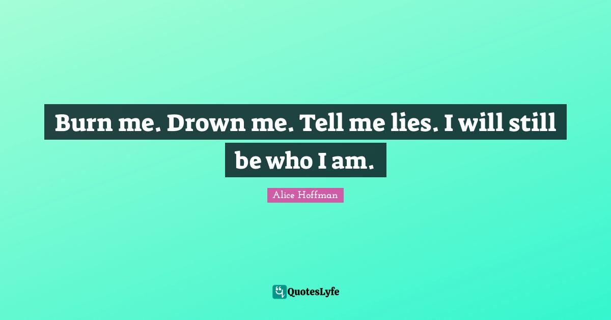 Burn me. Drown me. Tell me lies. I will still be who I am.