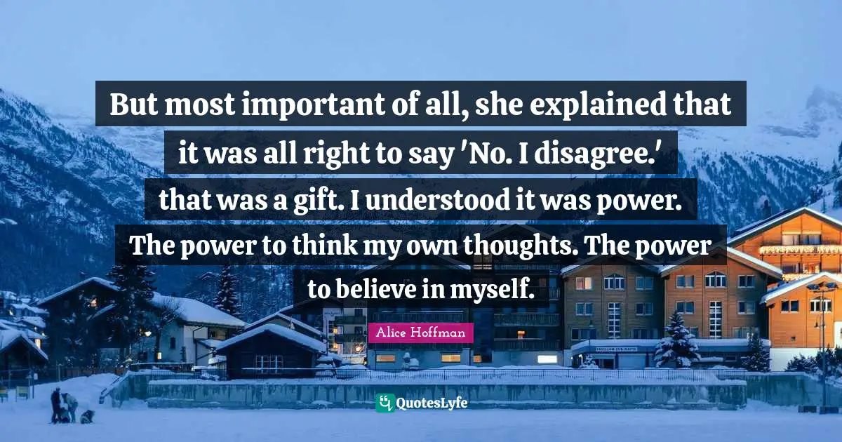 But most important of all, she explained that it was all right to say 'No. I disagree.' that was a gift. I understood it was power. The power to think my own thoughts. The power to believe in myself.