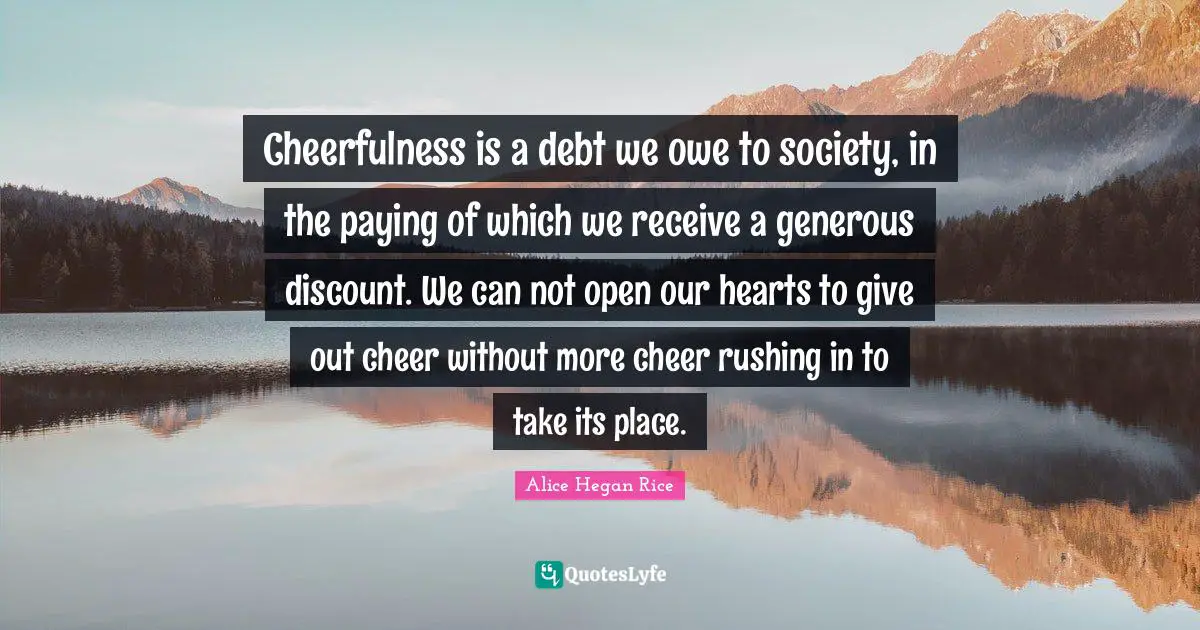 Cheerfulness is a debt we owe to society, in the paying of which we receive a generous discount. We can not open our hearts to give out cheer without more cheer rushing in to take its place.