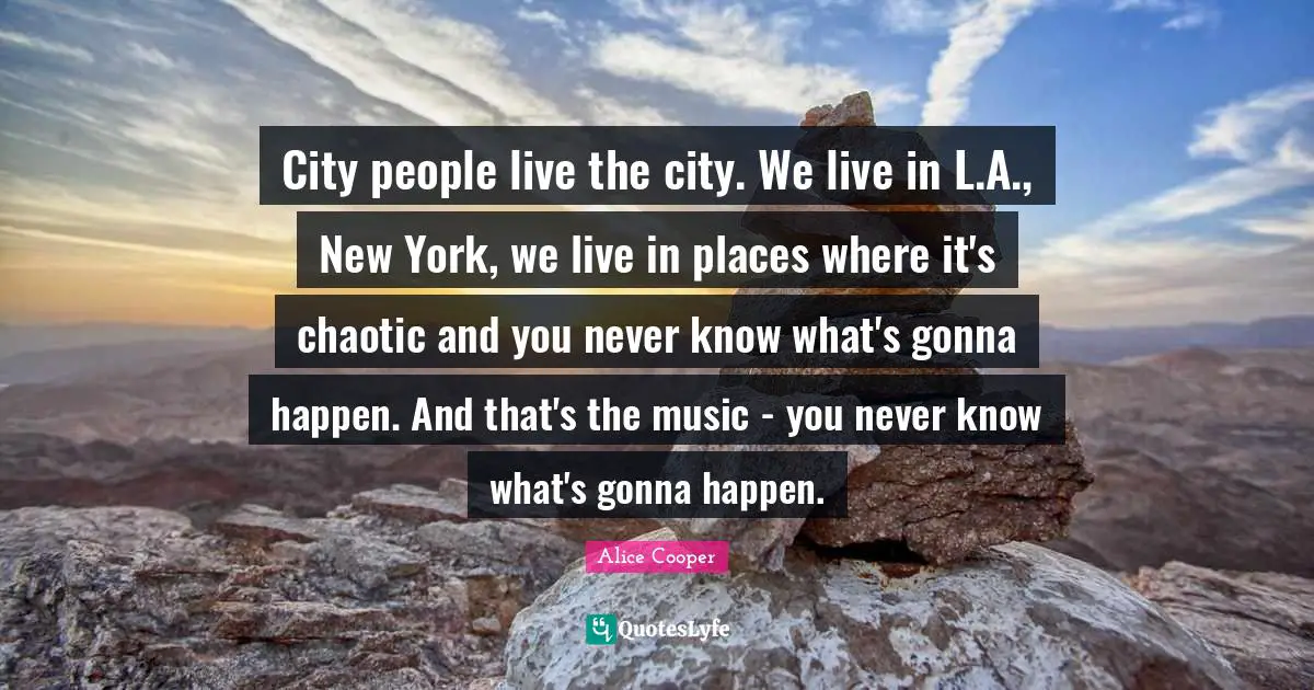 Alice Cooper Quotes: "City people live the city. We live in L.A., New York, we live in places where it's chaotic and you never know what's gonna happen. And that's the music - you never know what's gonna happen."