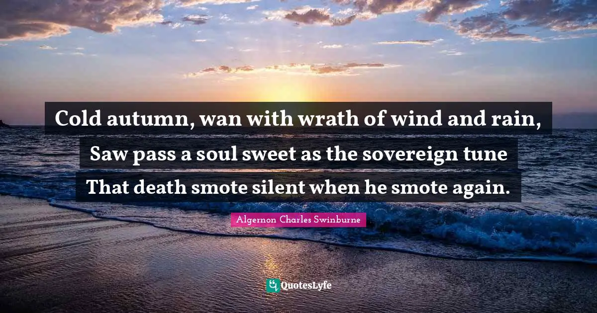 A. C. Swinburne Quotes: "Cold autumn, wan with wrath of wind and rain, Saw pass a soul sweet as the sovereign tune That death smote silent when he smote again."