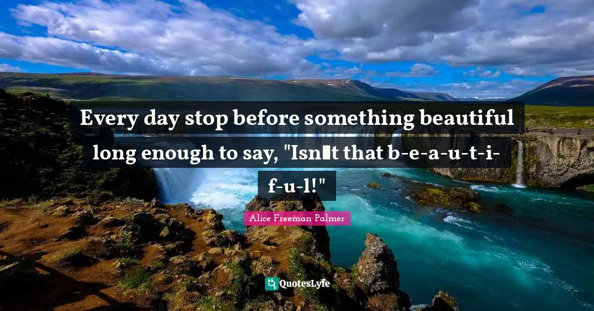 Every day stop before something beautiful long enough to say, "Isnt that b-e-a-u-t-i-f-u-l!"