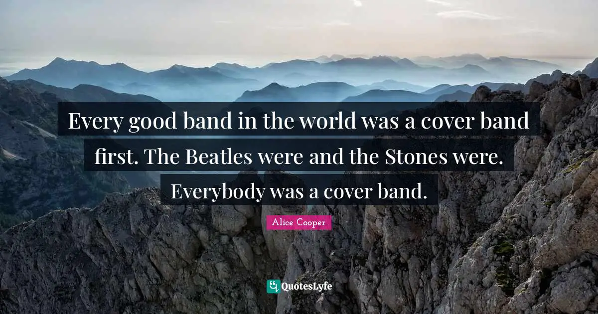 Every good band in the world was a cover band first. The Beatles were and the Stones were. Everybody was a cover band.