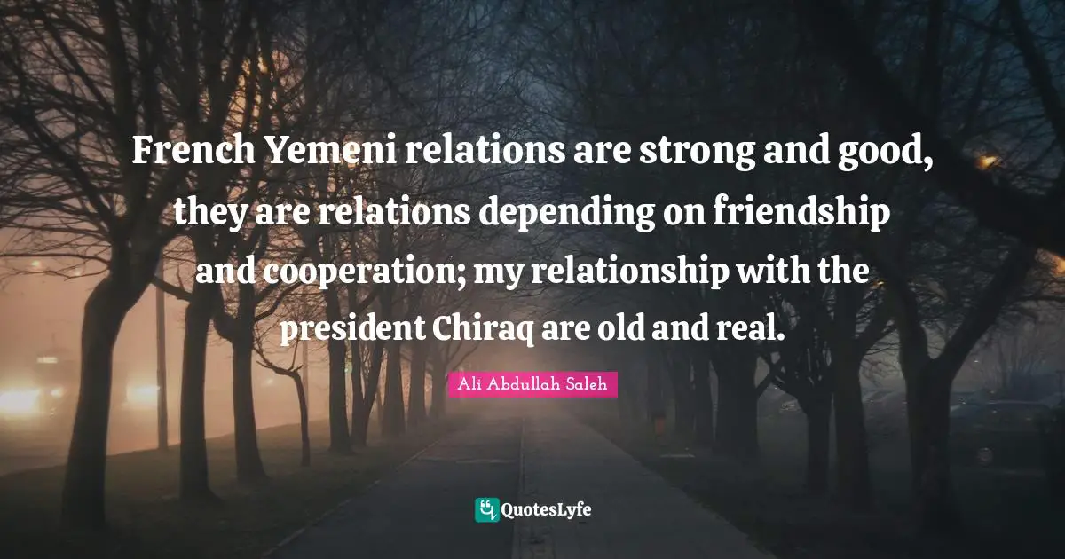 French Yemeni relations are strong and good, they are relations depending on friendship and cooperation; my relationship with the president Chiraq are old and real.