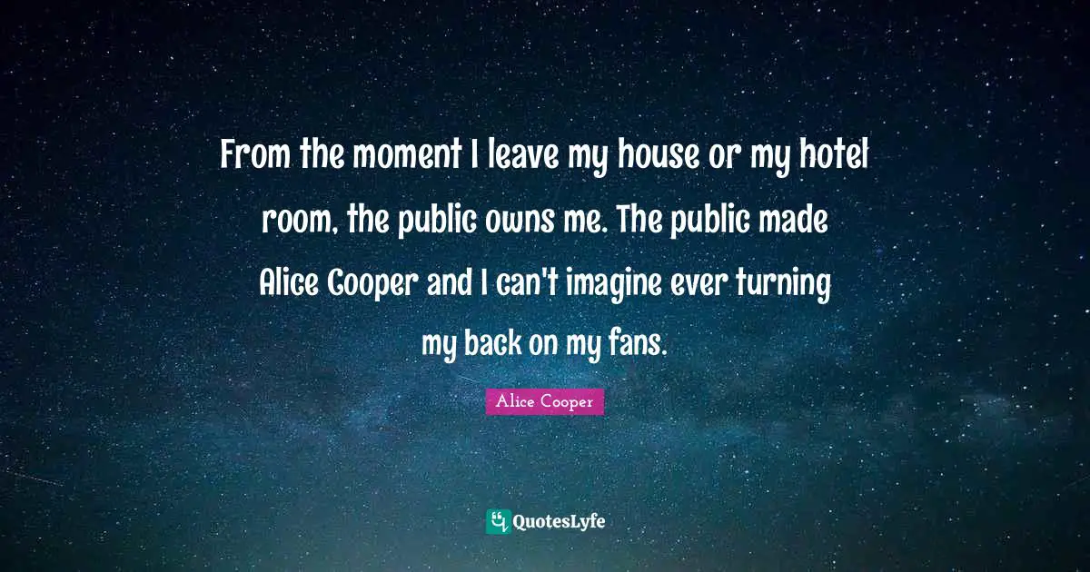 Alice Cooper Quotes: "From the moment I leave my house or my hotel room, the public owns me. The public made Alice Cooper and I can't imagine ever turning my back on my fans."