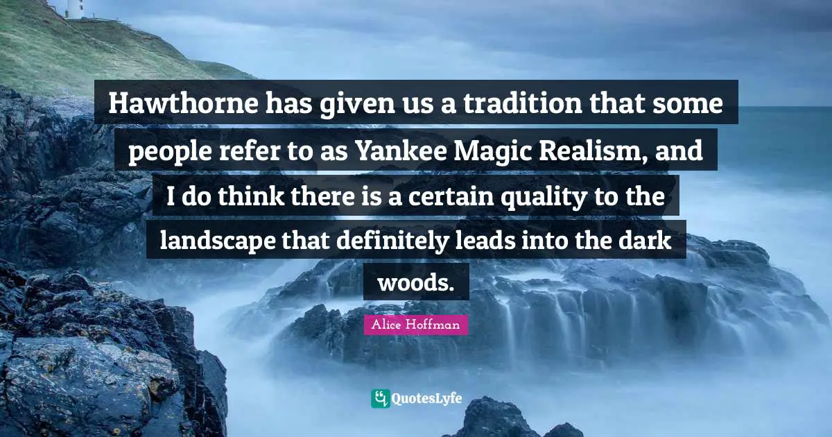 Hawthorne has given us a tradition that some people refer to as Yankee Magic Realism, and I do think there is a certain quality to the landscape that definitely leads into the dark woods.