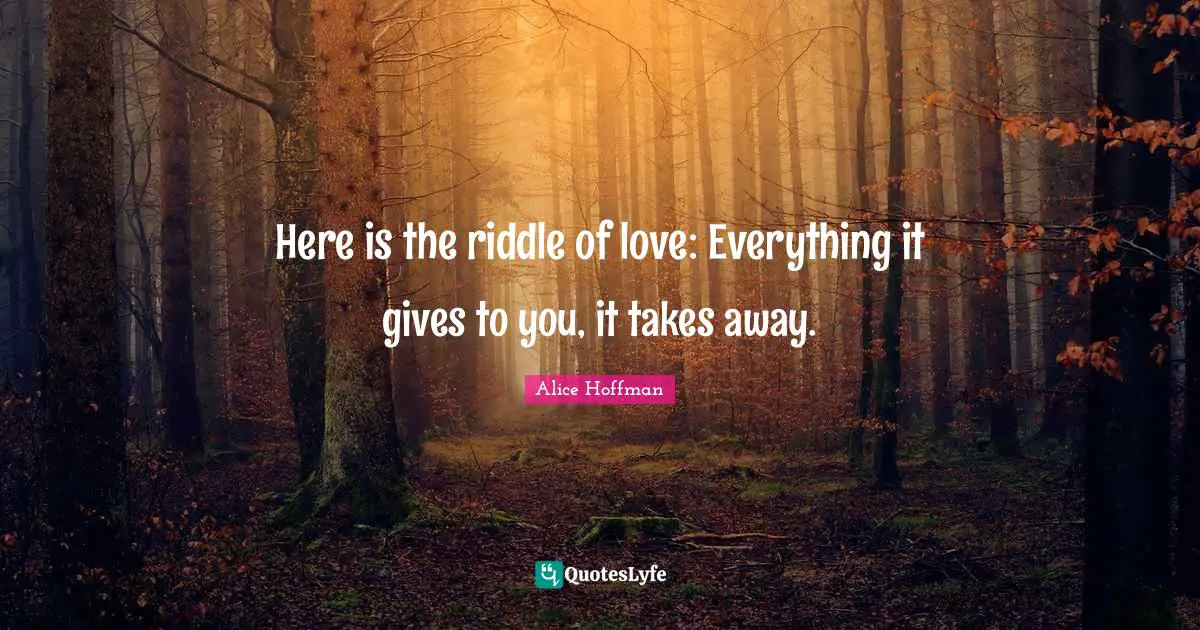 Here is the riddle of love: Everything it gives to you, it takes away.