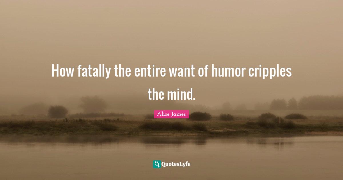 Alice James Quotes: "How fatally the entire want of humor cripples the mind."