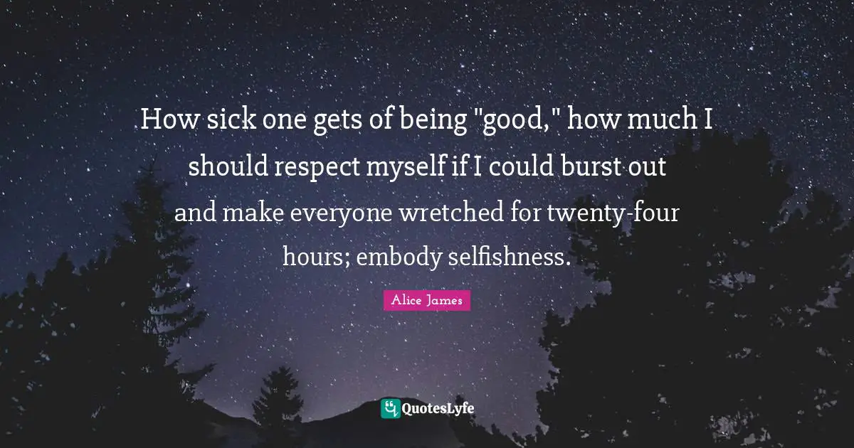 Alice James Quotes: "How sick one gets of being "good," how much I should respect myself if I could burst out and make everyone wretched for twenty-four hours; embody selfishness."