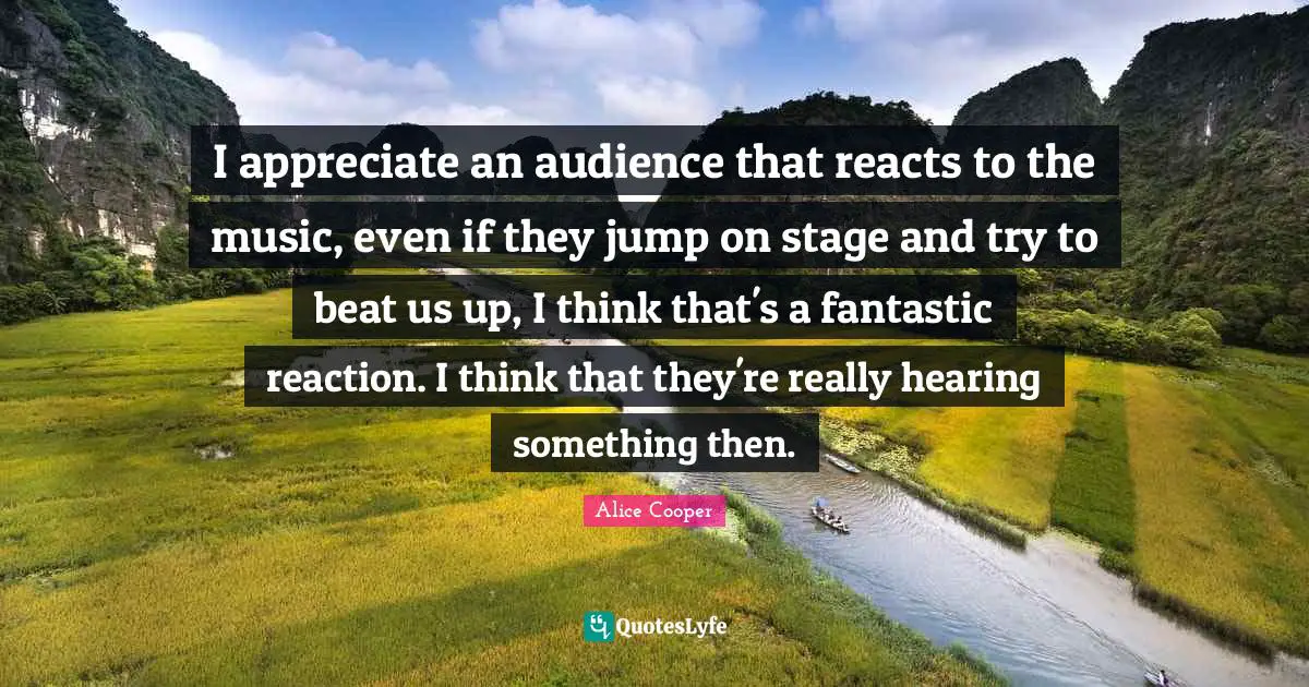I appreciate an audience that reacts to the music, even if they jump on stage and try to beat us up, I think that's a fantastic reaction. I think that they're really hearing something then.