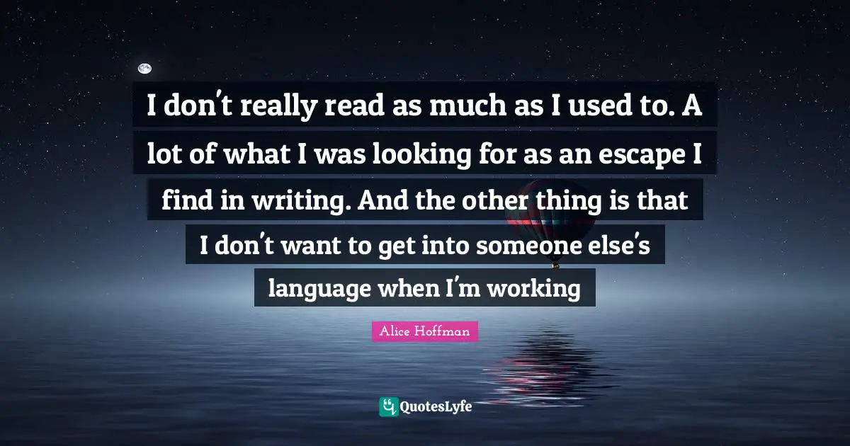 I don't really read as much as I used to. A lot of what I was looking for as an escape I find in writing. And the other thing is that I don't want to get into someone else's language when I'm working