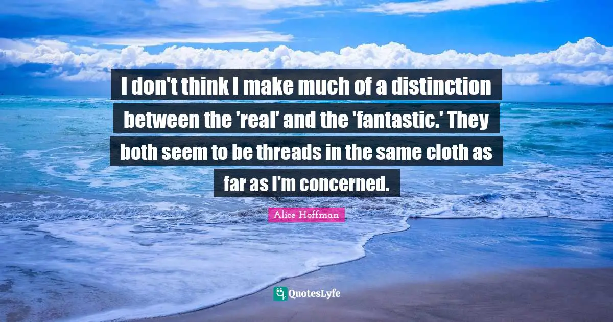 I don't think I make much of a distinction between the 'real' and the 'fantastic.' They both seem to be threads in the same cloth as far as I'm concerned.