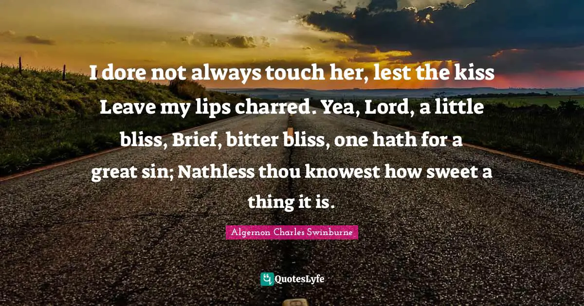 I dore not always touch her, lest the kiss Leave my lips charred. Yea, Lord, a little bliss, Brief, bitter bliss, one hath for a great sin; Nathless thou knowest how sweet a thing it is.