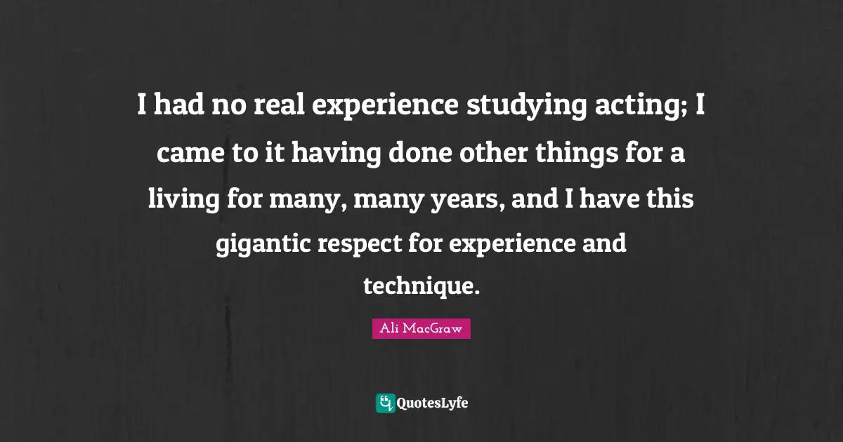 I had no real experience studying acting; I came to it having done other things for a living for many, many years, and I have this gigantic respect for experience and technique.