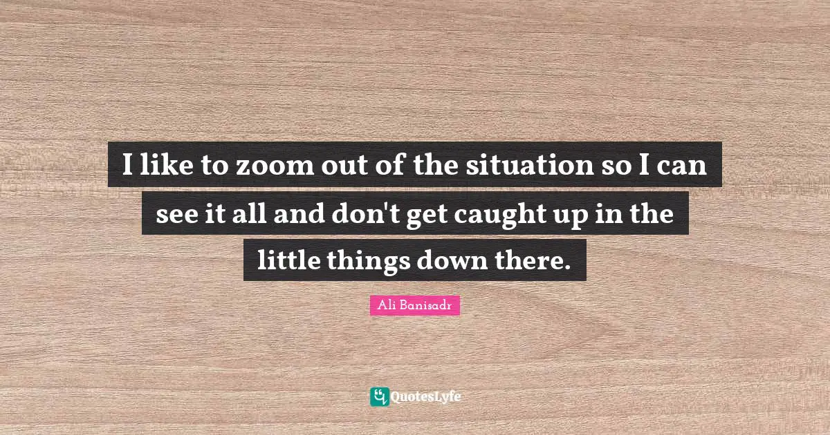 I like to zoom out of the situation so I can see it all and don't get caught up in the little things down there.