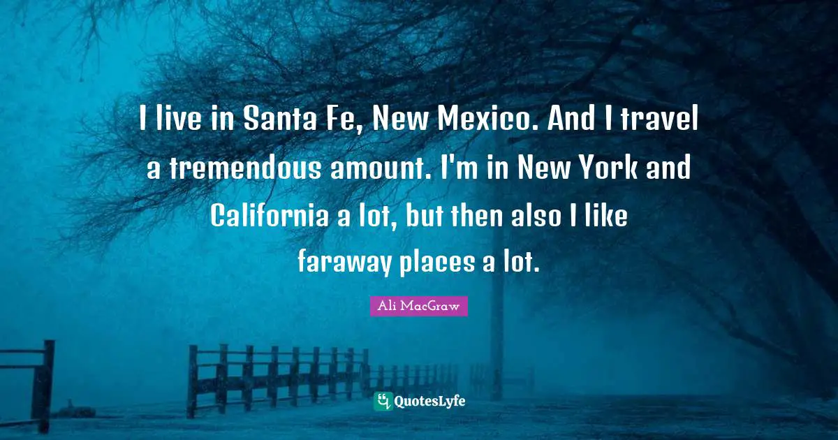 I live in Santa Fe, New Mexico. And I travel a tremendous amount. I'm in New York and California a lot, but then also I like faraway places a lot.