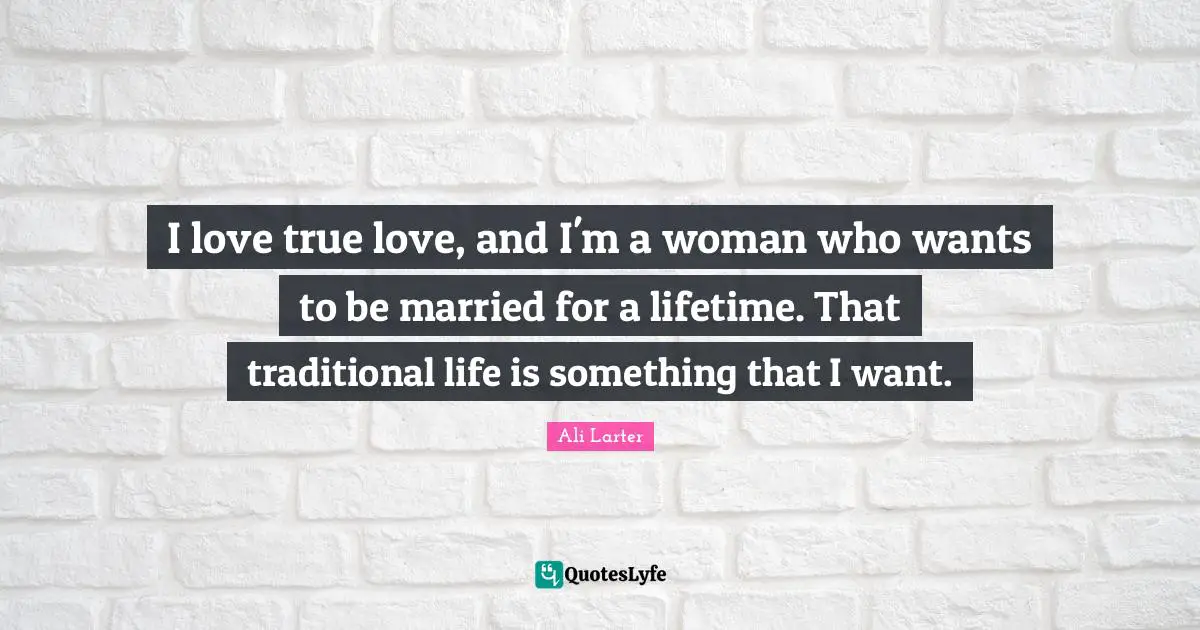 I love true love, and I'm a woman who wants to be married for a lifetime. That traditional life is something that I want.