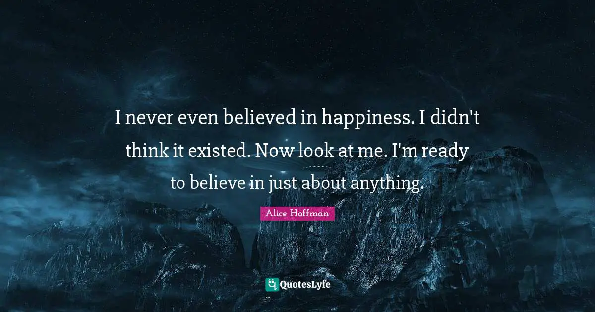 Look At Me Quotes: "I never even believed in happiness. I didn't think it existed. Now look at me. I'm ready to believe in just about anything."