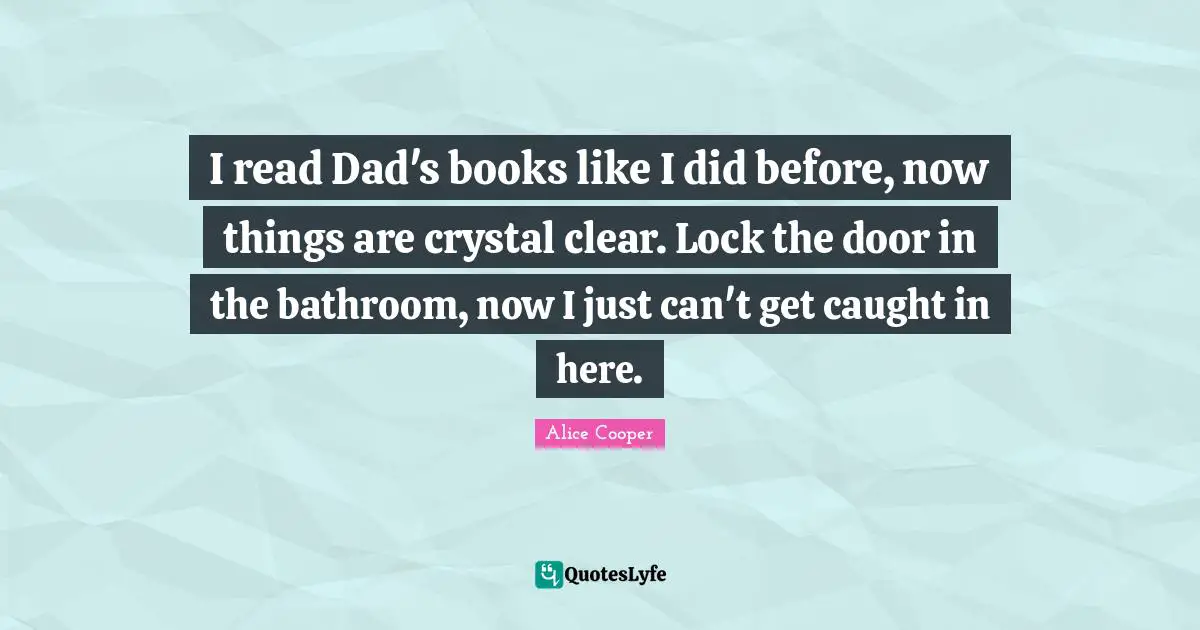 I read Dad's books like I did before, now things are crystal clear. Lock the door in the bathroom, now I just can't get caught in here.