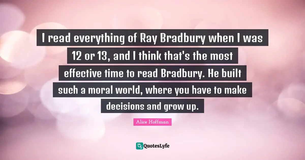 I read everything of Ray Bradbury when I was 12 or 13, and I think that's the most effective time to read Bradbury. He built such a moral world, where you have to make decisions and grow up.