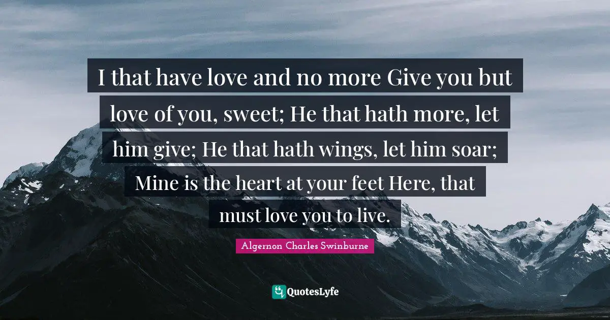 I that have love and no more Give you but love of you, sweet; He that hath more, let him give; He that hath wings, let him soar; Mine is the heart at your feet Here, that must love you to live.
