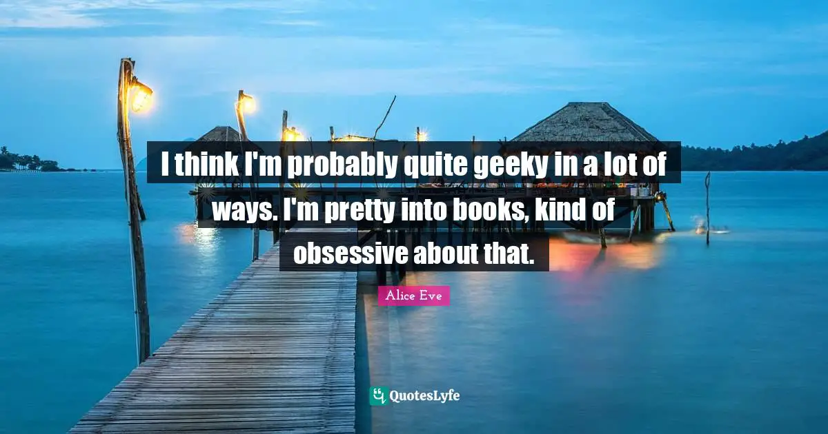 I think I'm probably quite geeky in a lot of ways. I'm pretty into books, kind of obsessive about that.