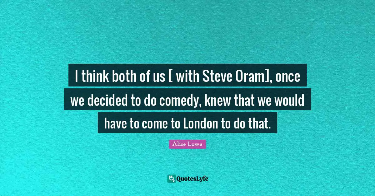 I think both of us [ with Steve Oram], once we decided to do comedy, knew that we would have to come to London to do that.