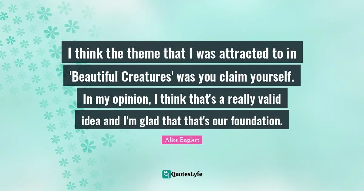 Alice Englert Quotes: "I think the theme that I was attracted to in 'Beautiful Creatures' was you claim yourself. In my opinion, I think that's a really valid idea and I'm glad that that's our foundation."