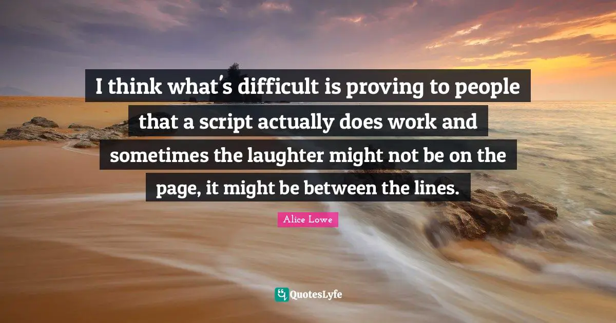 I think what's difficult is proving to people that a script actually does work and sometimes the laughter might not be on the page, it might be between the lines.