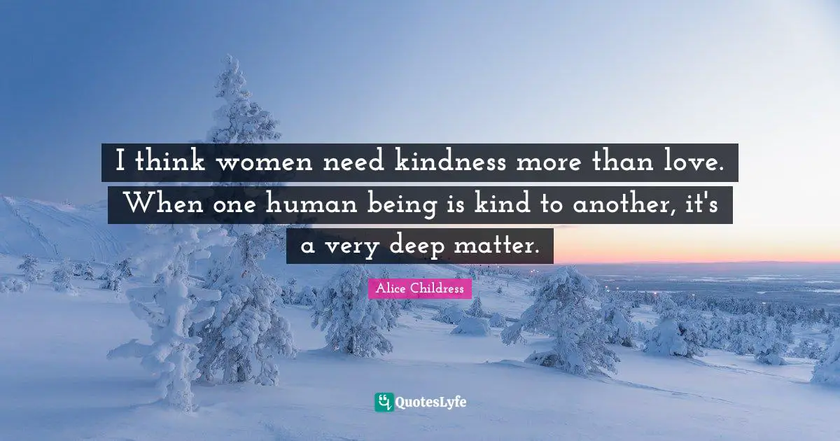 I think women need kindness more than love. When one human being is kind to another, it's a very deep matter.