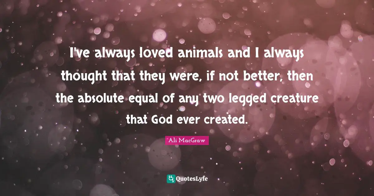 I've always loved animals and I always thought that they were, if not better, then the absolute equal of any two legged creature that God ever created.