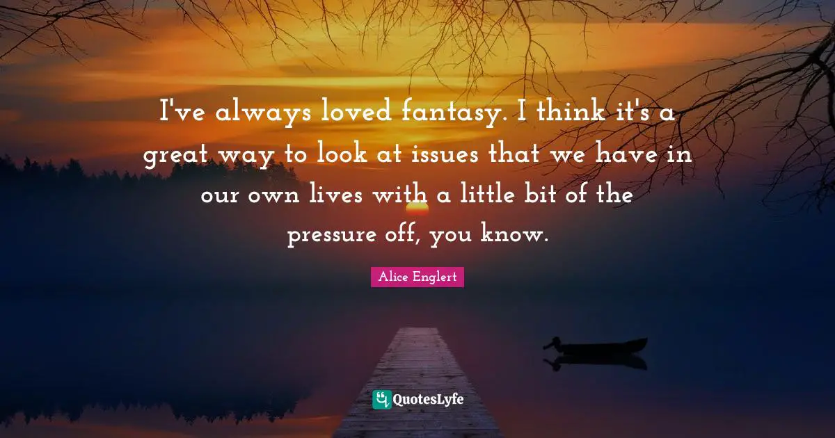 I've always loved fantasy. I think it's a great way to look at issues that we have in our own lives with a little bit of the pressure off, you know.
