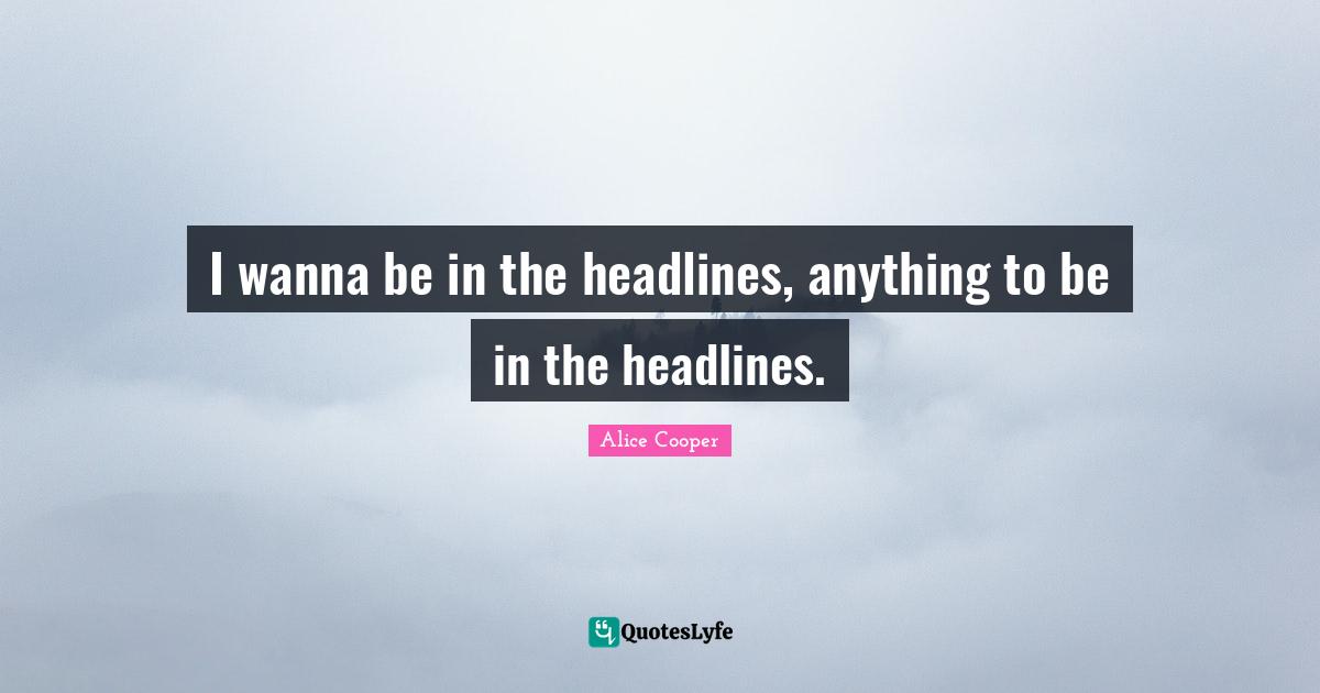I wanna be in the headlines, anything to be in the headlines.
