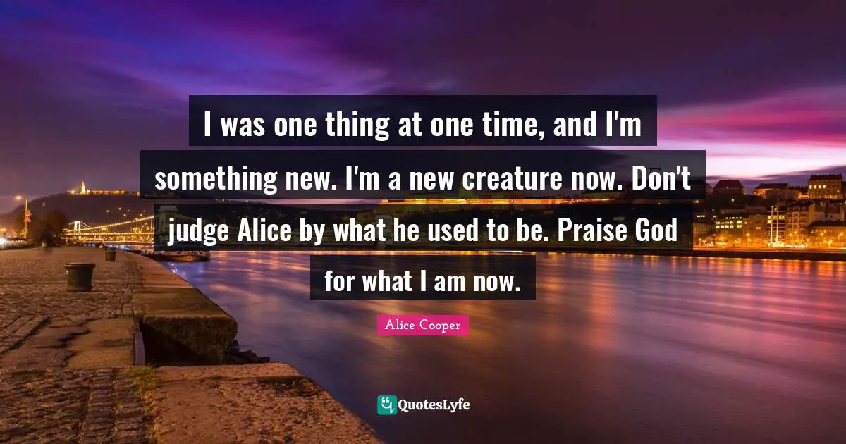 Praise Quotes: "I was one thing at one time, and I'm something new. I'm a new creature now. Don't judge Alice by what he used to be. Praise God for what I am now."