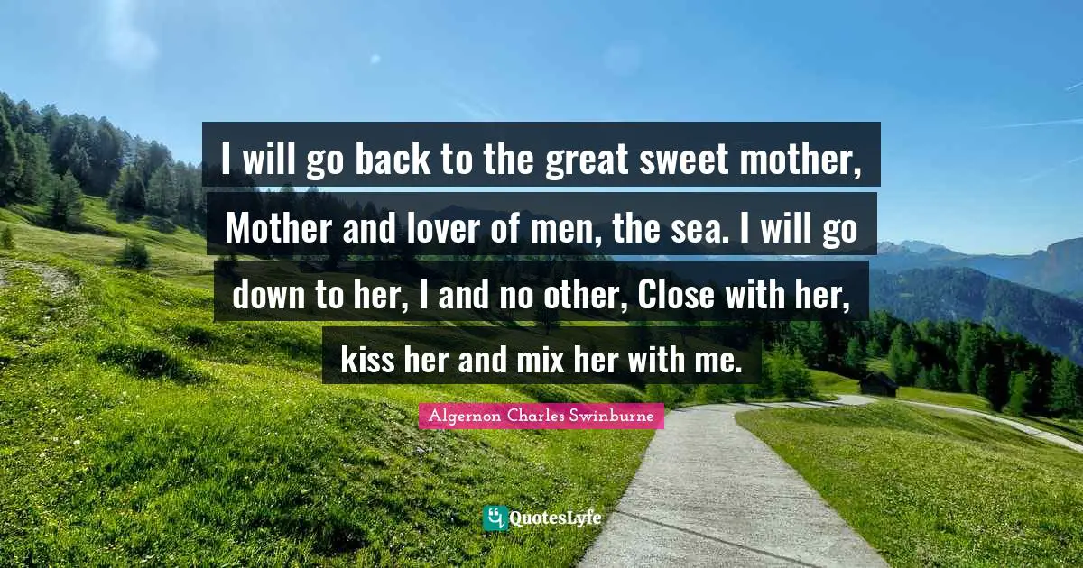 I will go back to the great sweet mother, Mother and lover of men, the sea. I will go down to her, I and no other, Close with her, kiss her and mix her with me.