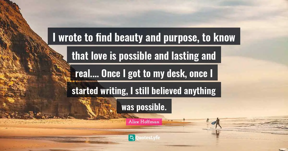 I wrote to find beauty and purpose, to know that love is possible and lasting and real.... Once I got to my desk, once I started writing, I still believed anything was possible.