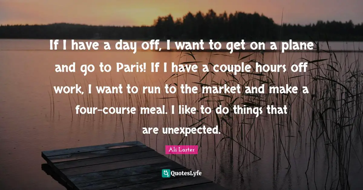 If I have a day off, I want to get on a plane and go to Paris! If I have a couple hours off work, I want to run to the market and make a four-course meal. I like to do things that are unexpected.