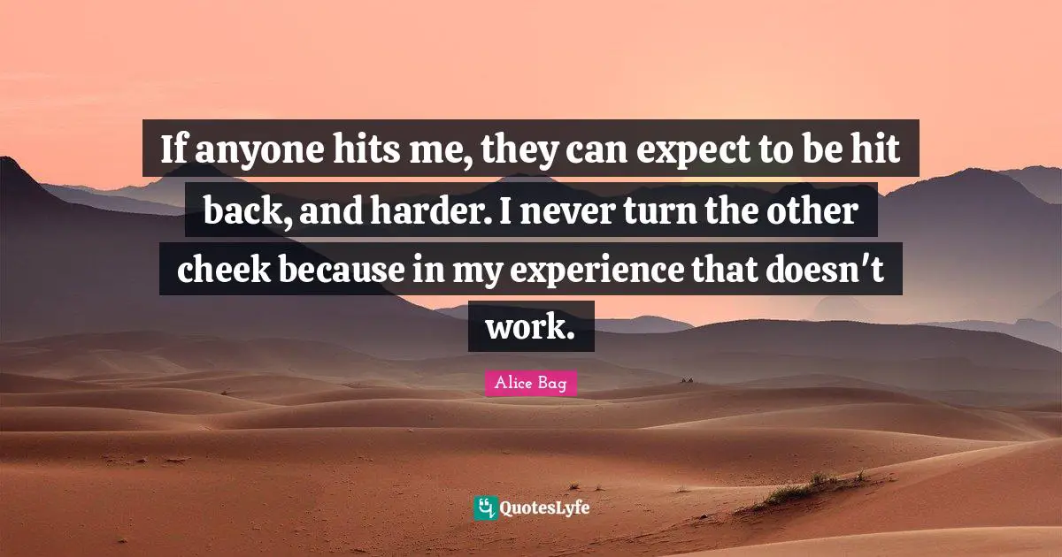 If anyone hits me, they can expect to be hit back, and harder. I never turn the other cheek because in my experience that doesn't work.