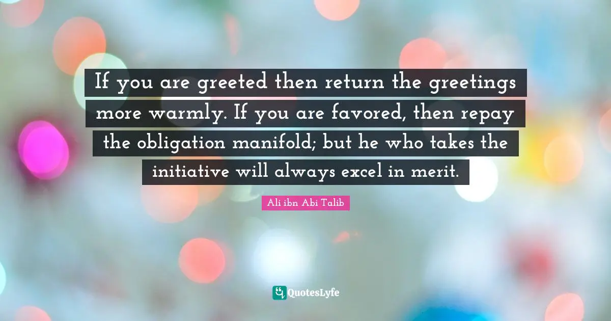 If you are greeted then return the greetings more warmly. If you are favored, then repay the obligation manifold; but he who takes the initiative will always excel in merit.