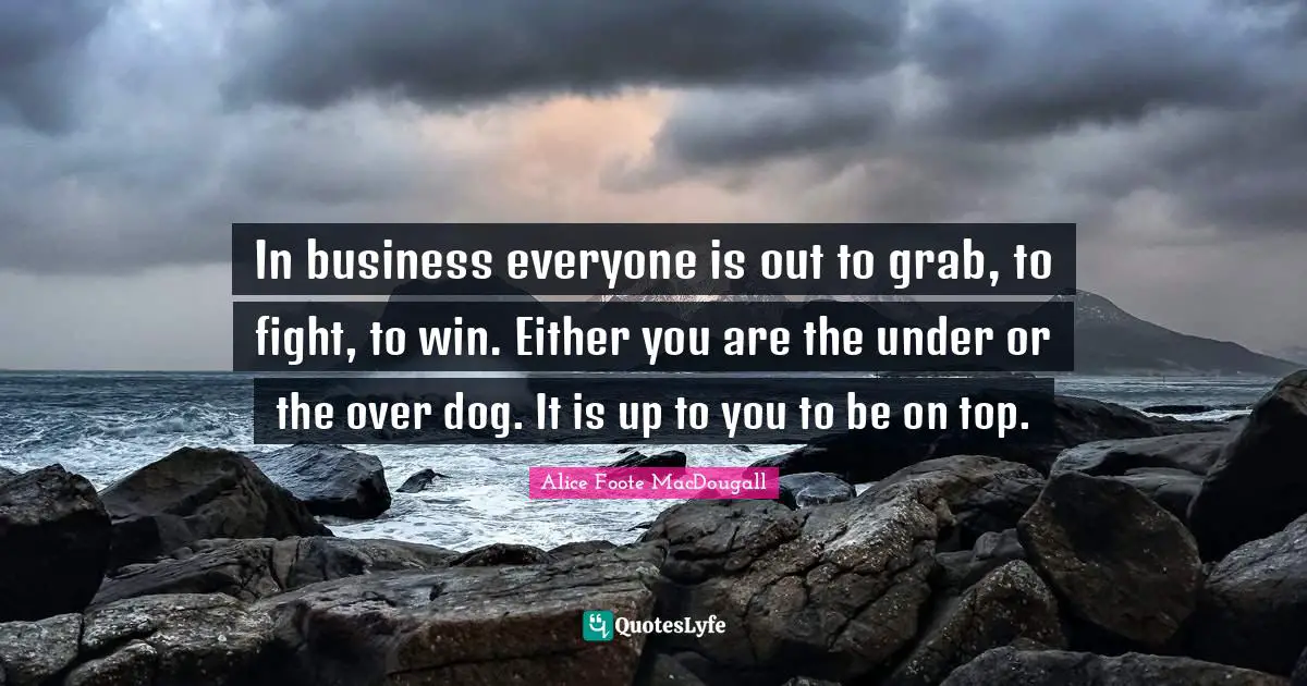 In business everyone is out to grab, to fight, to win. Either you are the under or the over dog. It is up to you to be on top.